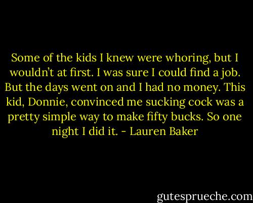 Some of the kids I knew were whoring, but I wouldn’t at first. I was sure I could find a job. But the days went on and I had no money. This kid, Donnie, convinced me sucking cock was a pretty simple way to make fifty bucks. So one night I did it. - Lauren Baker