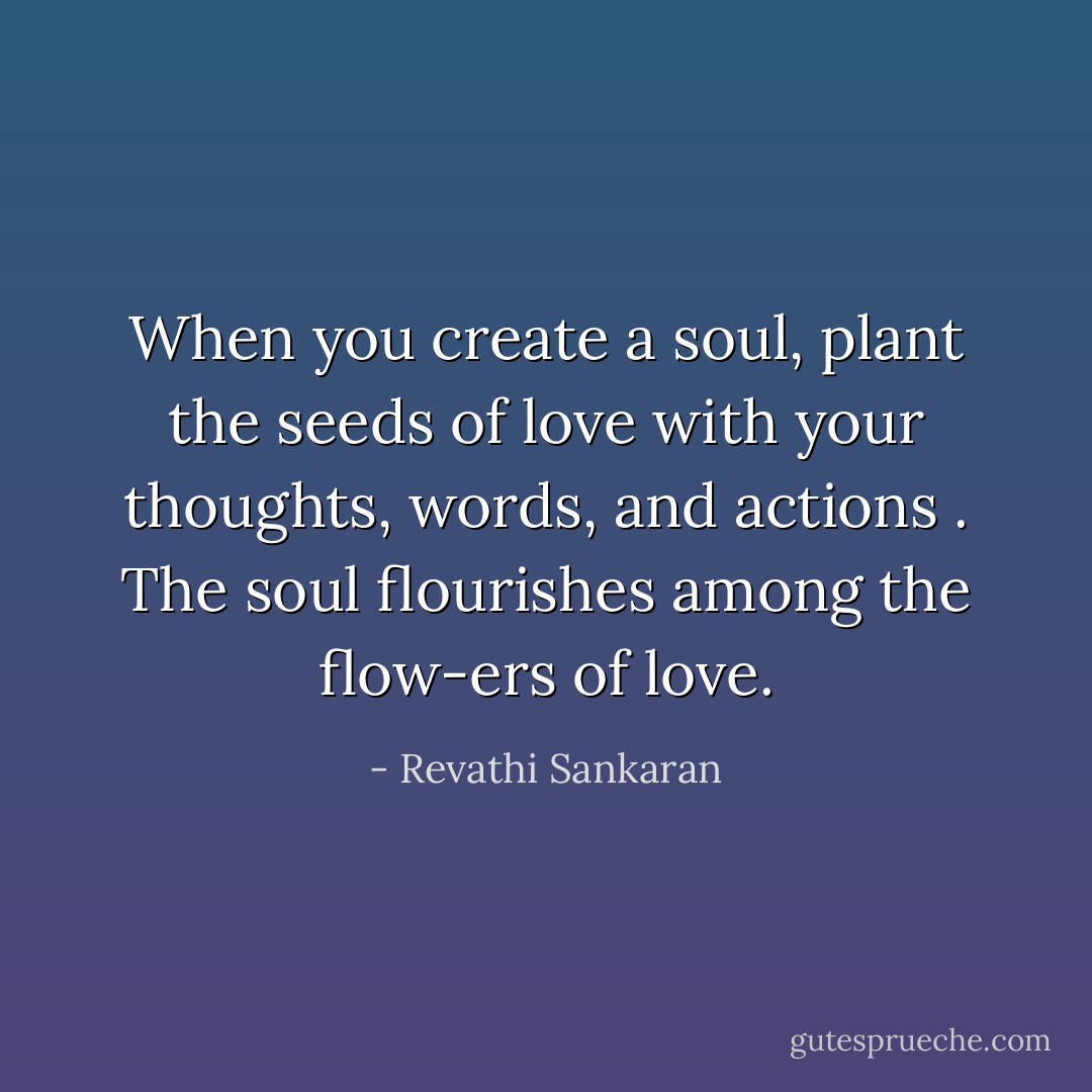 When you create a soul, plant the seeds of love with your thoughts, words, and actions . The soul flourishes among the flow-ers of love. - Revathi Sankaran