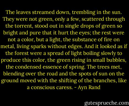 The leaves streamed down, trembling in the sun. They were not green, only a few, scattered through the torrent, stood out in single drops of green so bright and pure that it hurt the eyes; the rest were not a color, but a light, the substance of fire on metal, living sparks without edges. And it looked as if the forest were a spread of light boiling slowly to produce this color, the green rising in small bubbles, the condensed essence of spring. The trees met, blending over the road and the spots of sun on the ground moved with the shifting of the branches, like a conscious caress. - Ayn Rand