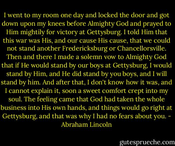 I went to my room one day and locked the door and got down upon my knees before Almighty God and prayed to Him mightily for victory at Gettysburg. I told Him that this war was His, and our cause His cause, that we could not stand another Fredericksburg or Chancellorsville. Then and there I made a solemn vow to Almighty God that if He would stand by our boys at Gettysburg, I would stand by Him, and He did stand by you boys, and I will stand by him. And after that, I don't know how it was, and I cannot explain it, soon a sweet comfort crept into my soul. The feeling came that God had taken the whole business into His own hands, and things would go right at Gettysburg, and that was why I had no fears about you. - Abraham Lincoln