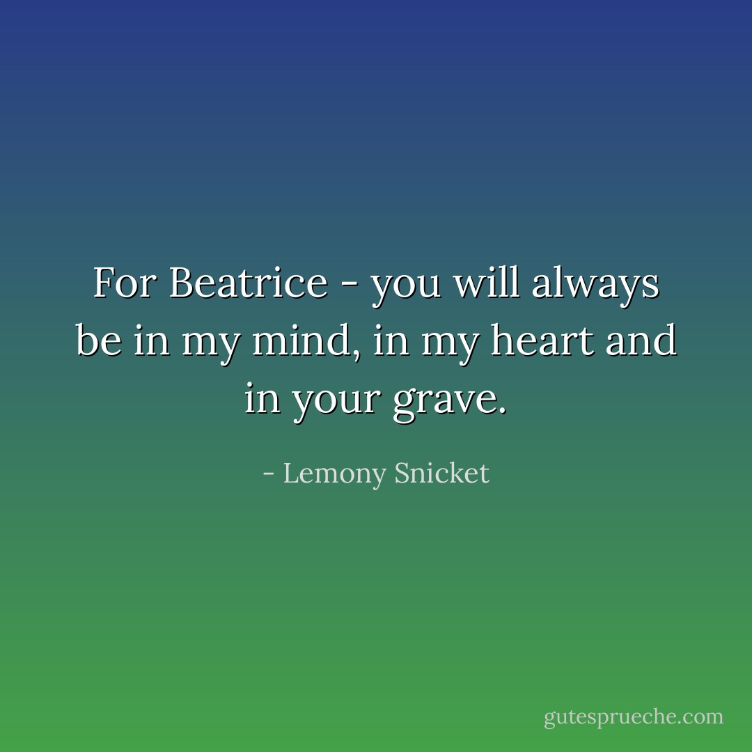 For Beatrice - you will always be in my mind, in my heart and in your grave. - Lemony Snicket
