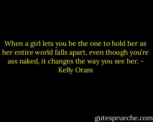 When a girl lets you be the one to hold her as her entire world falls apart, even though you’re ass naked, it changes the way you see her. - Kelly Oram