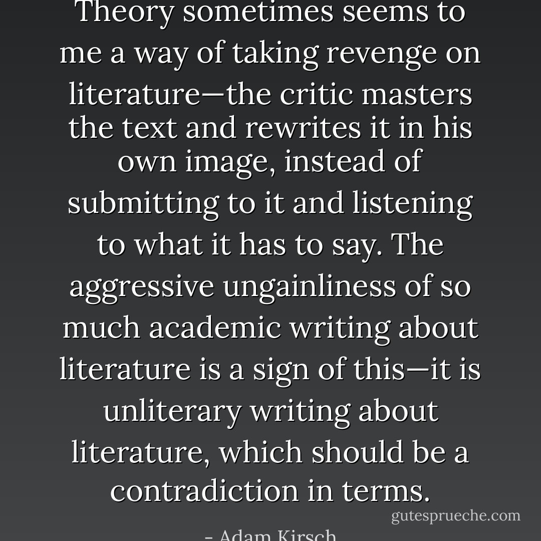 Theory sometimes seems to me a way of taking revenge on literature—the critic masters the text and rewrites it in his own image, instead of submitting to it and listening to what it has to say. The aggressive ungainliness of so much academic writing about literature is a sign of this—it is unliterary writing about literature, which should be a contradiction in terms. - Adam Kirsch