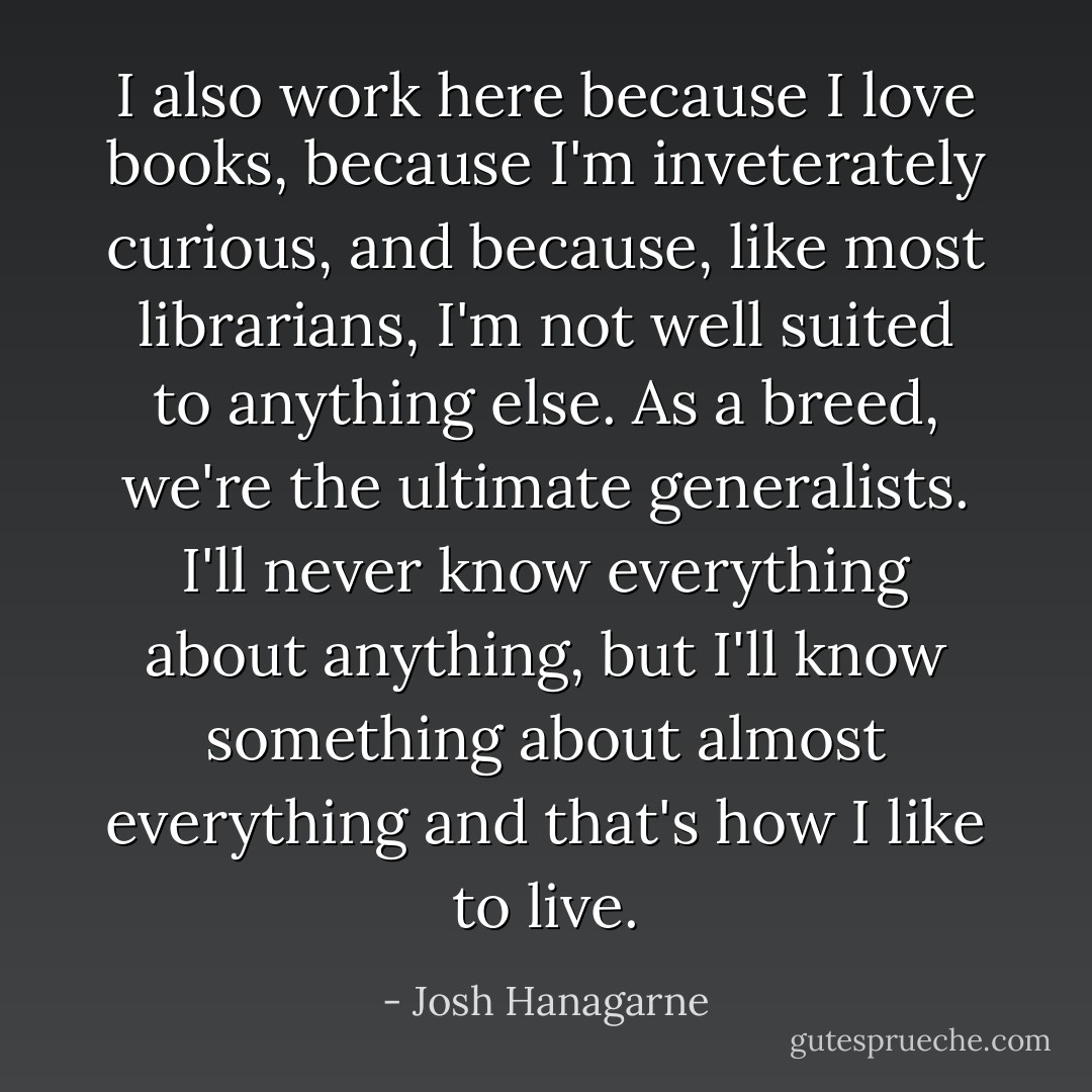 I also work here because I love books, because I'm inveterately curious, and because, like most librarians, I'm not well suited to anything else. As a breed, we're the ultimate generalists. I'll never know everything about anything, but I'll know something about almost everything and that's how I like to live. - Josh Hanagarne