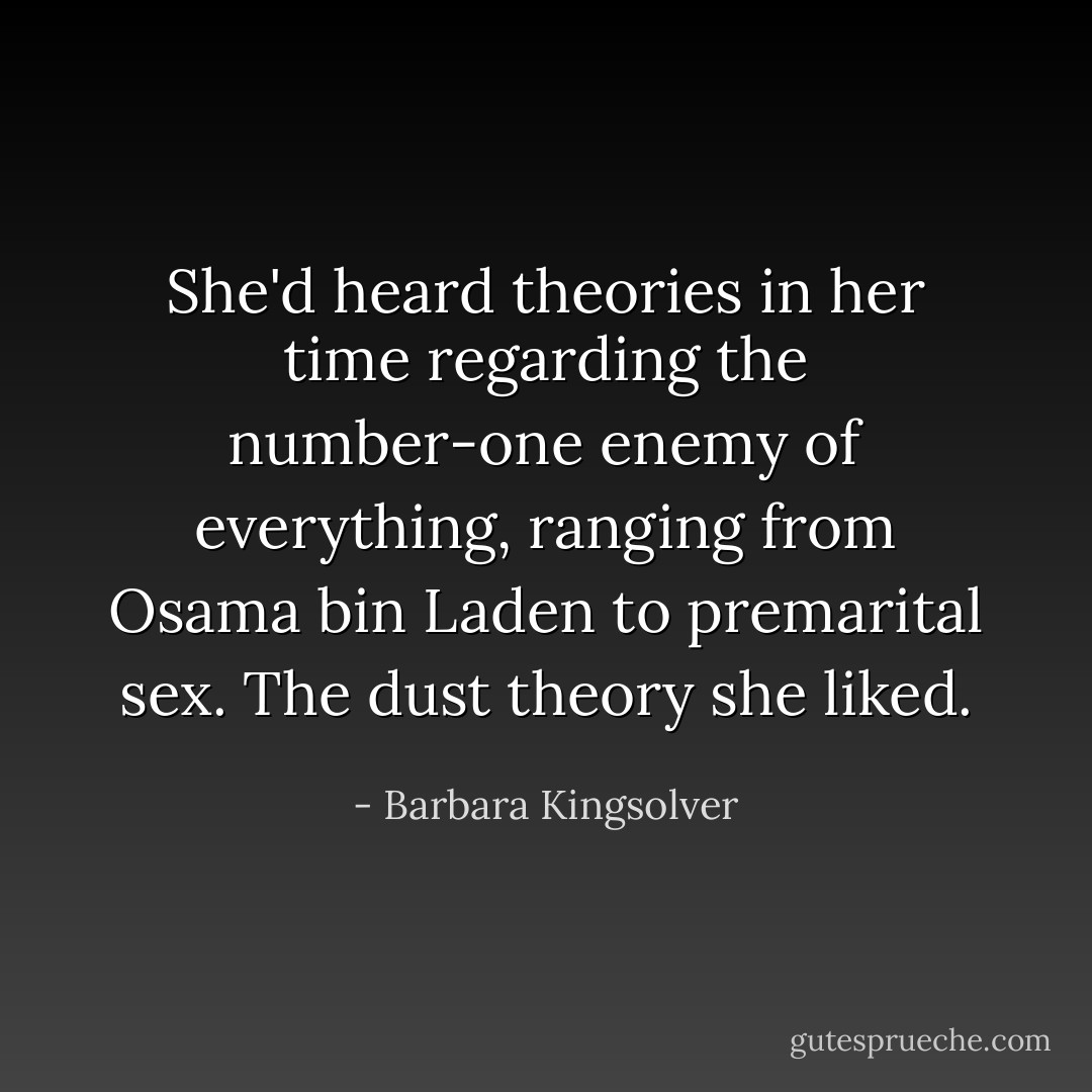 She'd heard theories in her time regarding the number-one enemy of everything, ranging from Osama bin Laden to premarital sex. The dust theory she liked. - Barbara Kingsolver