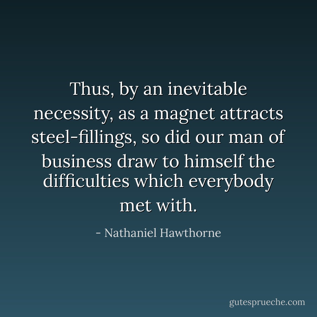 Thus, by an inevitable necessity, as a magnet attracts steel-fillings, so did our man of business draw to himself the difficulties which everybody met with. - Nathaniel Hawthorne