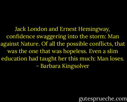Jack London and Ernest Hemingway, confidence swaggering into the storm: Man against Nature. Of all the possible conflicts, that was the one that was hopeless. Even a slim education had taught her this much: Man loses. - Barbara Kingsolver