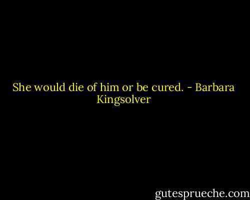 She would die of him or be cured. - Barbara Kingsolver
