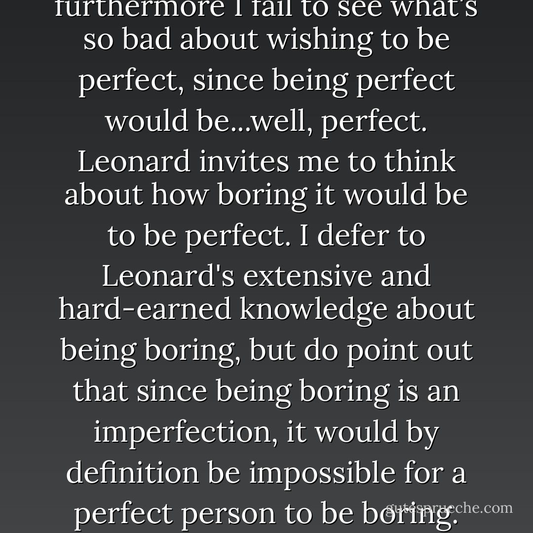 Leonard is far and away my least favorite relative, and I have no clue why I call him one night, collect, very late, and give him an involved and scrupulously fair edition of the whole story. We end up arguing. Leonard maintains that I am just like our mother and suffer from an unhappy and basically silly desire to be perfect; I sat that this has nothing constructive to do with anything I've said, and furthermore I fail to see what's so bad about wishing to be perfect, since being perfect would be...well, perfect. Leonard invites me to think about how <i>boring</i> it would be to be perfect. I defer to Leonard's extensive and hard-earned knowledge about being boring, but do point out that since being boring is an imperfection, it would by definition be impossible for a perfect person to be boring. Leonard says I've always enjoyed playing games with words in order to dodge the real meanings of things; this segues with suspicious neatness into my intuitions about the impending death of lexical utterance, and I'm afraid I indulge myself for several minutes before I realize that one of us has severed the connection. I curse Leonard's pipe, and his wife with a face like the rind of a ham. - David Foster Wallace
