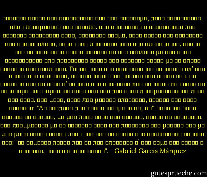 Μερικές φορές τον συναντούσε όχι σαν φάντασμα, παρά ολοζώντανο, όπου πραγματικά της έλειπε. Την ενθάρρυνε η βεβαιότητα πως εκείνος βρισκόταν εκεί, ζωντανός ακόμα, αλλά χωρίς της αντρικές του ιδιοτροπίες, χωρίς τις πατριαρχικές του απαιτήσεις, χωρίς την εξαντλητική αναγκαιότητα να τον αγαπάει με την ίδια τελετουργία από παράκαιρα φιλιά και τρυφερά λόγια με τα οποία εκείνος την αγαπούσε. Γιατί τότε τον καταλάβαινε καλύτερα απ’ ότι όταν ήταν ζωντανός, καταλάβαινε την αγωνία του έρωτά του, τη βιασύνη του να βρει σ’ εκείνη την ασφάλεια που έδειχνε πως ήταν το στήριγμα της δημόσιας ζωής του και που στην πραγματικότητα ποτέ δεν είχε. Μια μέρα, στην πιο μεγάλη απόγνωση, εκείνη του είχε φωνάξει: "Δε βλέπεις πόσο δυστυχισμένη είμαι". Εκείνος είχε βγάλει τα γυαλιά, με μια πολύ δική του κίνηση, χωρίς να ταραχτεί, την πλημμύρισε με τα διάφανα νερά των παιδικών του ματιών και με μια μόνο φράση έριξε πάνω της όλο το βάρος της ανυπόφορης σοφίας του: "Να θυμάσαι πάντα πως το πιο σπουδαίο σ’ ένα γάμο δεν είναι η ευτυχία, αλλά η σταθερότητα". - Gabriel García Márquez