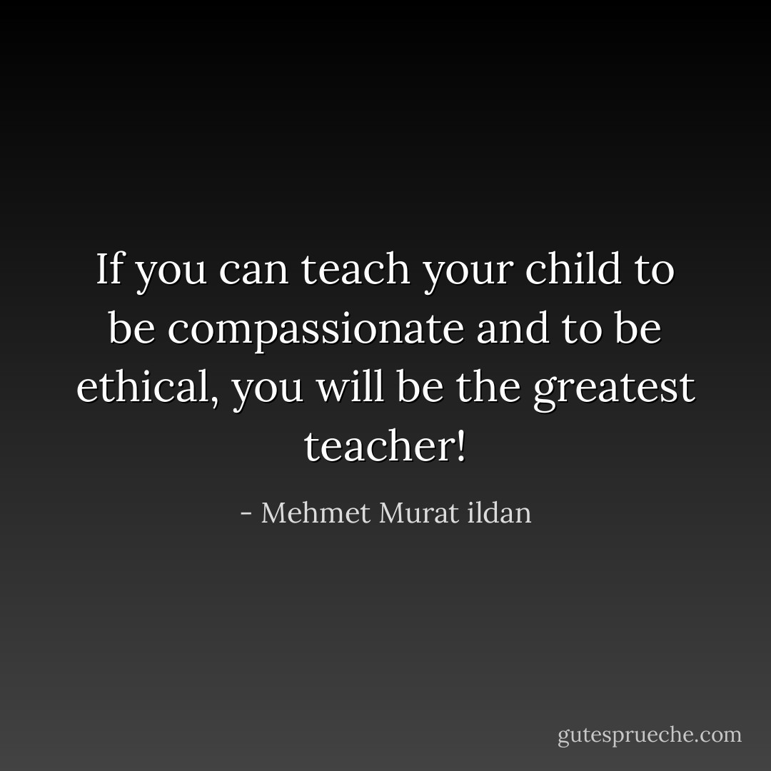 If you can teach your child to be compassionate and to be ethical, you will be the greatest teacher! - Mehmet Murat ildan