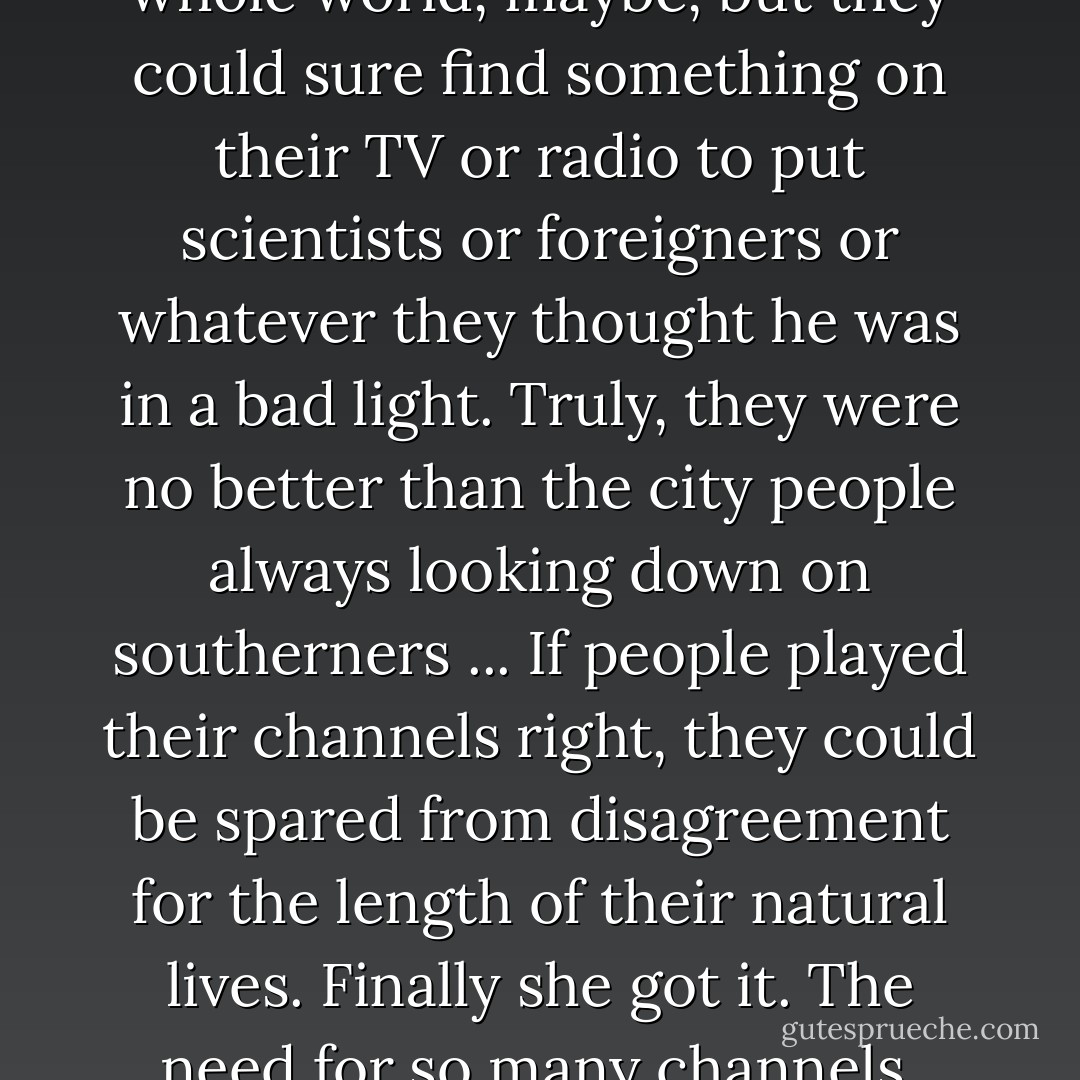 They couldn't close out the whole world, maybe, but they could sure find something on their TV or radio to put scientists or foreigners or whatever they thought he was in a bad light. Truly, they were no better than the city people always looking down on southerners ... If people played their channels right, they could be spared from disagreement for the length of their natural lives. Finally she got it. The need for so many channels. - Barbara Kingsolver