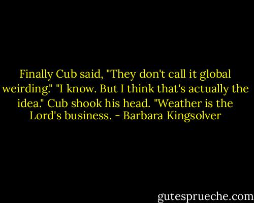 Finally Cub said, "They don't call it global weirding."<br />"I know. But I think that's actually the idea."<br />Cub shook his head. "Weather is the Lord's business. - Barbara Kingsolver