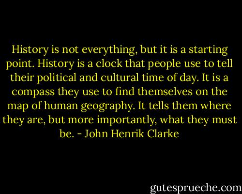 History is not everything, but it is a starting point. History is a clock that people use to tell their political and cultural time of day. It is a compass they use to find themselves on the map of human geography. It tells them where they are, but more importantly, what they must be. - John Henrik Clarke