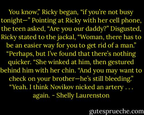 You know,” Ricky began, “if you’re not busy tonight—”<br />Pointing at Ricky with her cell phone, the teen asked, “Are you our daddy?”<br />Disgusted, Ricky stated to the jackal, “Woman, there has to be an easier way for you to get rid of a man.”<br />“Perhaps, but I’ve found that there’s nothing quicker. “She winked at him, then gestured behind him with her chin. “And you may want to check on your brother—he’s still bleeding.”<br />“Yeah. I think Novikov nicked an artery . . . again. - Shelly Laurenston