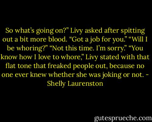 So what’s going on?” Livy asked after spitting out a bit more blood.<br />“Got a job for you.”<br />“Will I be whoring?”<br />“Not this time. I’m sorry.”<br />“You know how I love to whore,” Livy stated with that flat tone that freaked people out, because no one ever knew whether she was joking or not. - Shelly Laurenston