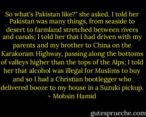 So what's Pakistan like?" she asked. I told her Pakistan was many things, from seaside to desert to farmland stretched between rivers and canals; I told her that I had driven with my parents and my brother to China on the Karakoram Highway, passing along the bottoms of valleys higher than the tops of the Alps; I told her that alcohol was illegal for Muslims to buy and so I had a Christian bootlegger who delivered booze to my house in a Suzuki pickup. - Mohsin Hamid