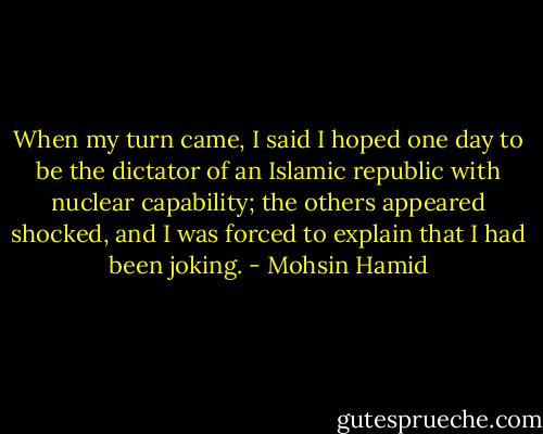 When my turn came, I said I hoped one day to be the dictator of an Islamic republic with nuclear capability; the others appeared shocked, and I was forced to explain that I had been joking. - Mohsin Hamid
