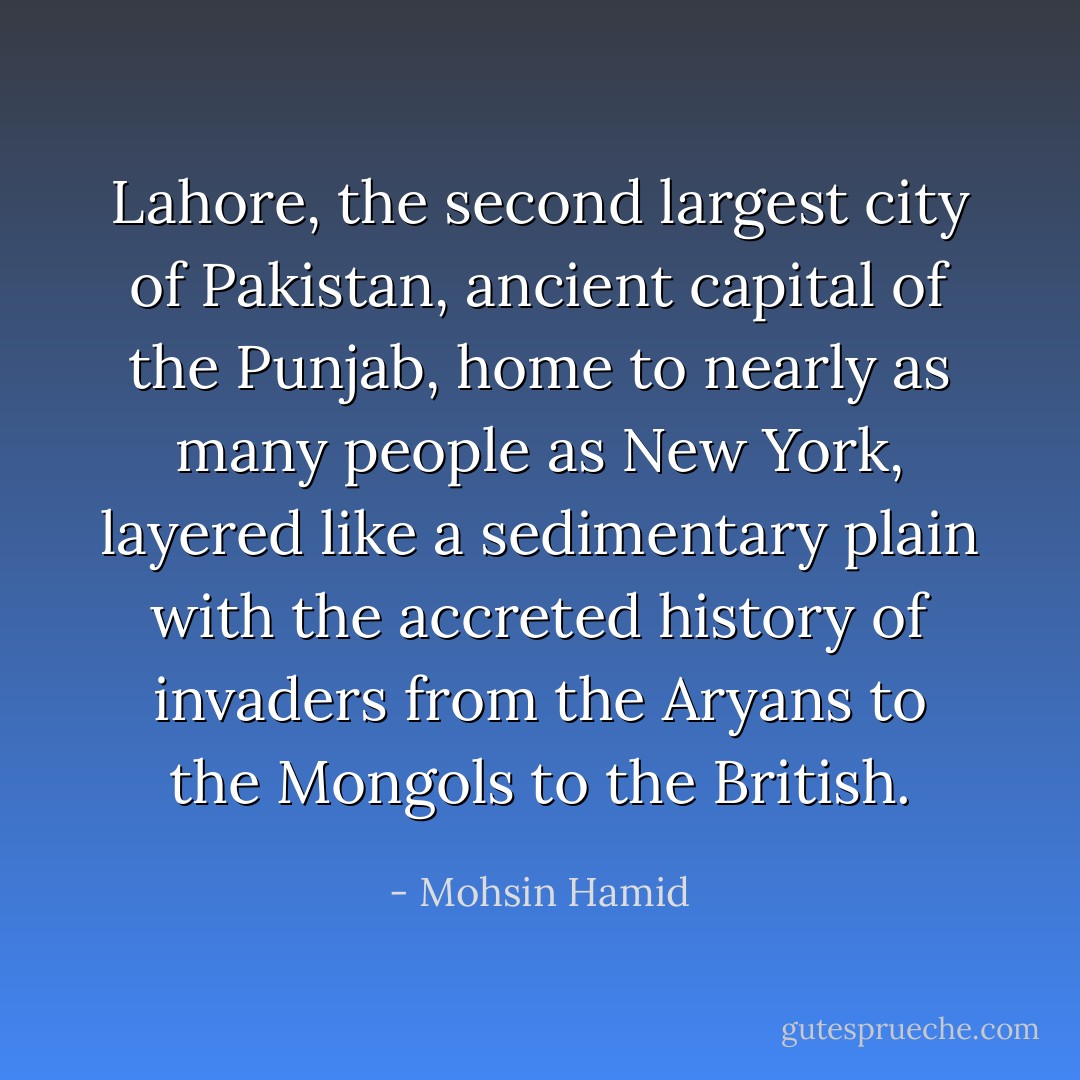 Lahore, the second largest city of Pakistan, ancient capital of the Punjab, home to nearly as many people as New York, layered like a sedimentary plain with the accreted history of invaders from the Aryans to the Mongols to the British. - Mohsin Hamid