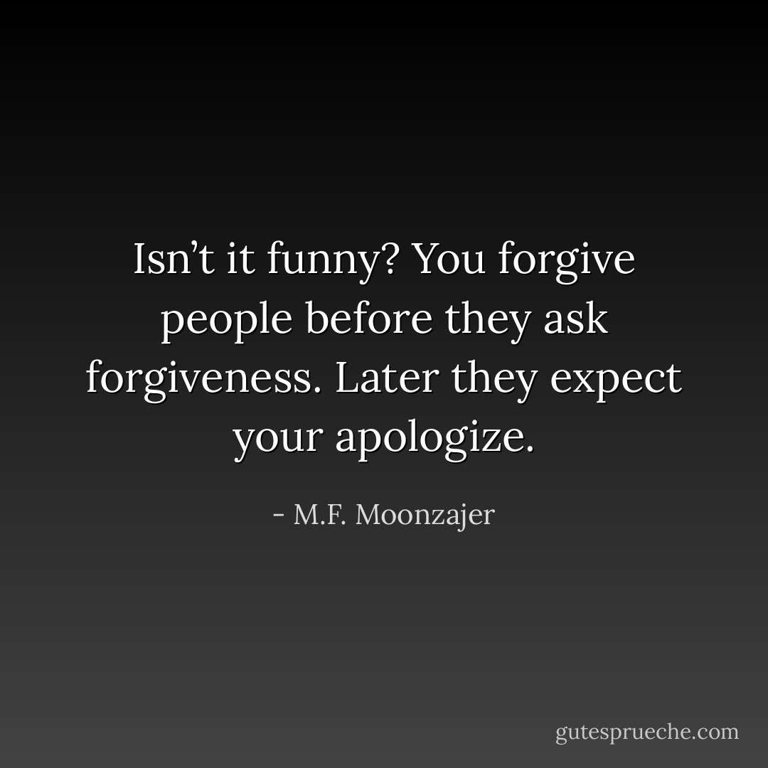 Isn’t it funny? You forgive people before they ask forgiveness. Later they expect your apologize. - M.F. Moonzajer