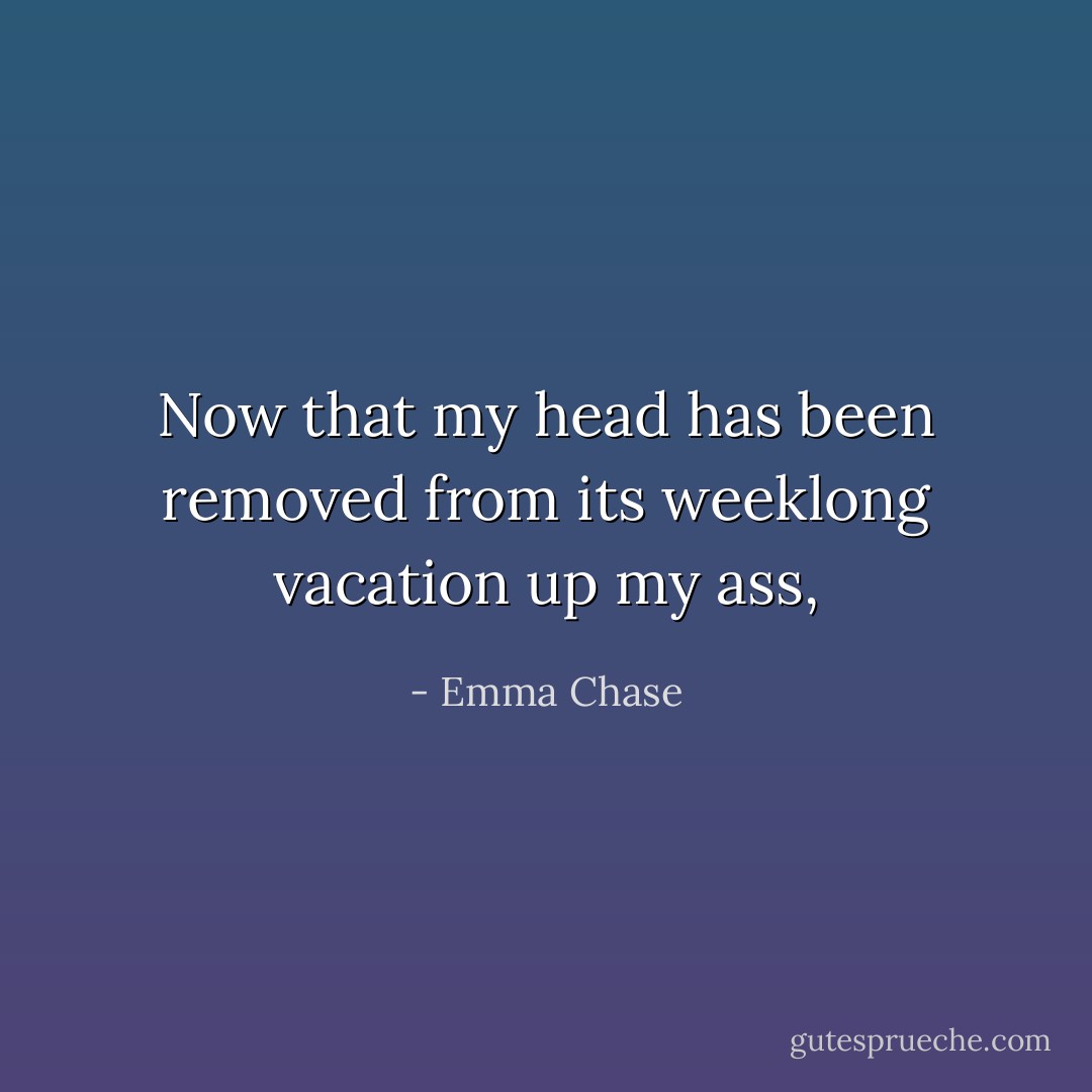 Now that my head has been removed from its weeklong vacation up my ass, - Emma Chase