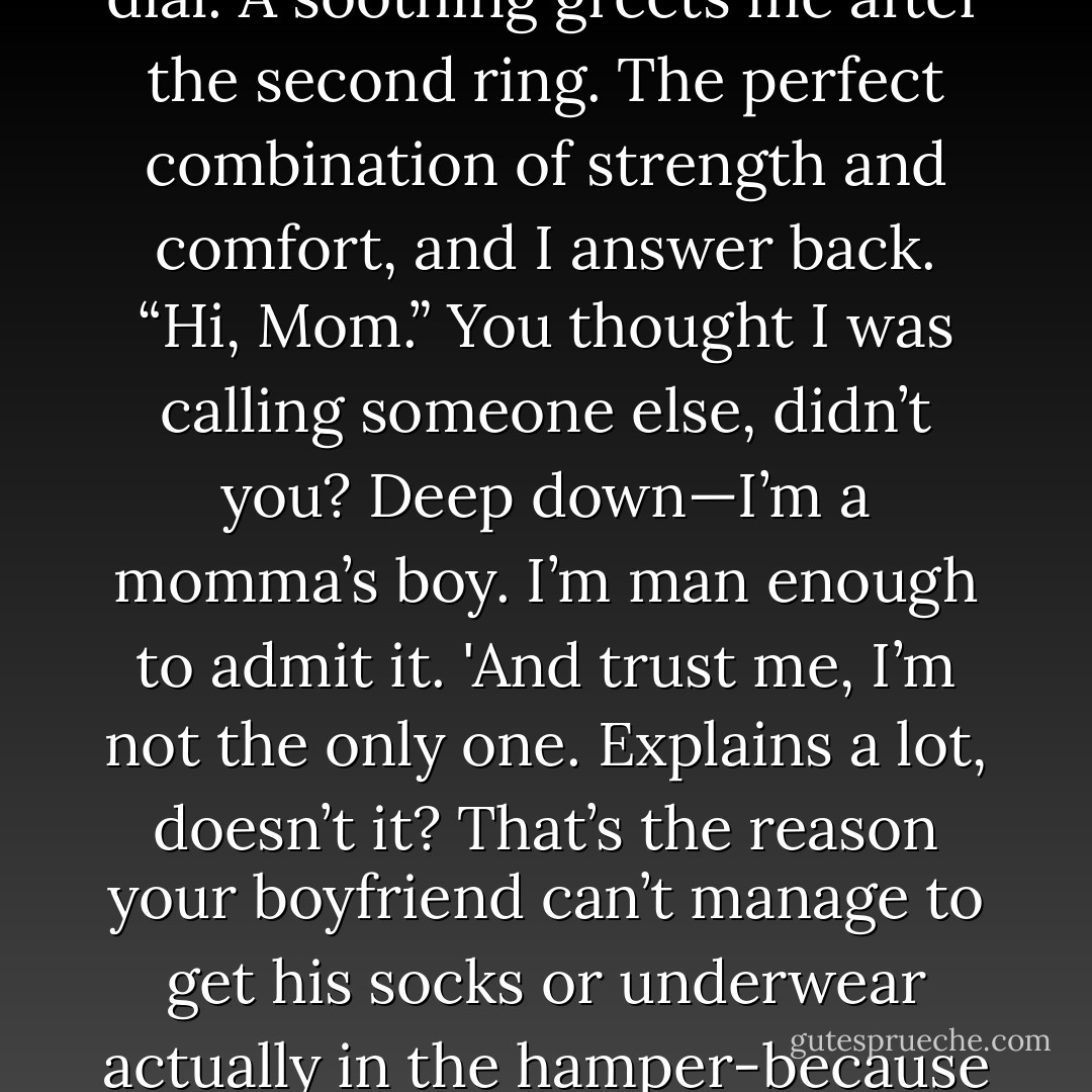 Remember those reserves I mentioned? Time to call them up. I pick up the phone and dial. A soothing greets me after the second ring. The perfect combination of strength and comfort, and I answer back. “Hi, Mom.” You thought I was calling someone else, didn’t you? Deep down—I’m a momma’s boy. I’m man enough to admit it. 'And trust me, I’m not the only one. Explains a lot, doesn’t it? That’s the reason your boyfriend can’t manage to get his socks or underwear actually in the hamper-because he grew up with mommy doing it for him. - Emma Chase