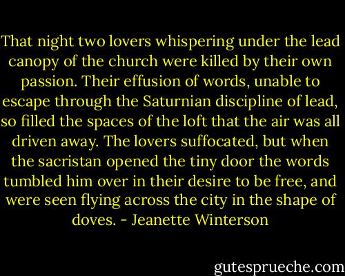 That night two lovers whispering under the lead canopy of the church were killed by their own passion. Their effusion of words, unable to escape through the Saturnian discipline of lead, so filled the spaces of the loft that the air was all driven away. The lovers suffocated, but when the sacristan opened the tiny door the words tumbled him over in their desire to be free, and were seen flying across the city in the shape of doves. - Jeanette Winterson