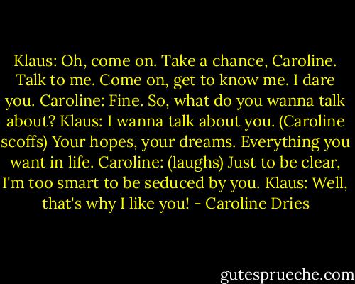 Klaus: Oh, come on. Take a chance, Caroline. Talk to me. Come on, get to know me. I dare you.<br />Caroline: Fine. So, what do you wanna talk about?<br />Klaus: I wanna talk about you. (Caroline scoffs) Your hopes, your dreams. Everything you want in life.<br />Caroline: (laughs) Just to be clear, I'm too smart to be seduced by you.<br />Klaus: Well, that's why I like you! - Caroline Dries