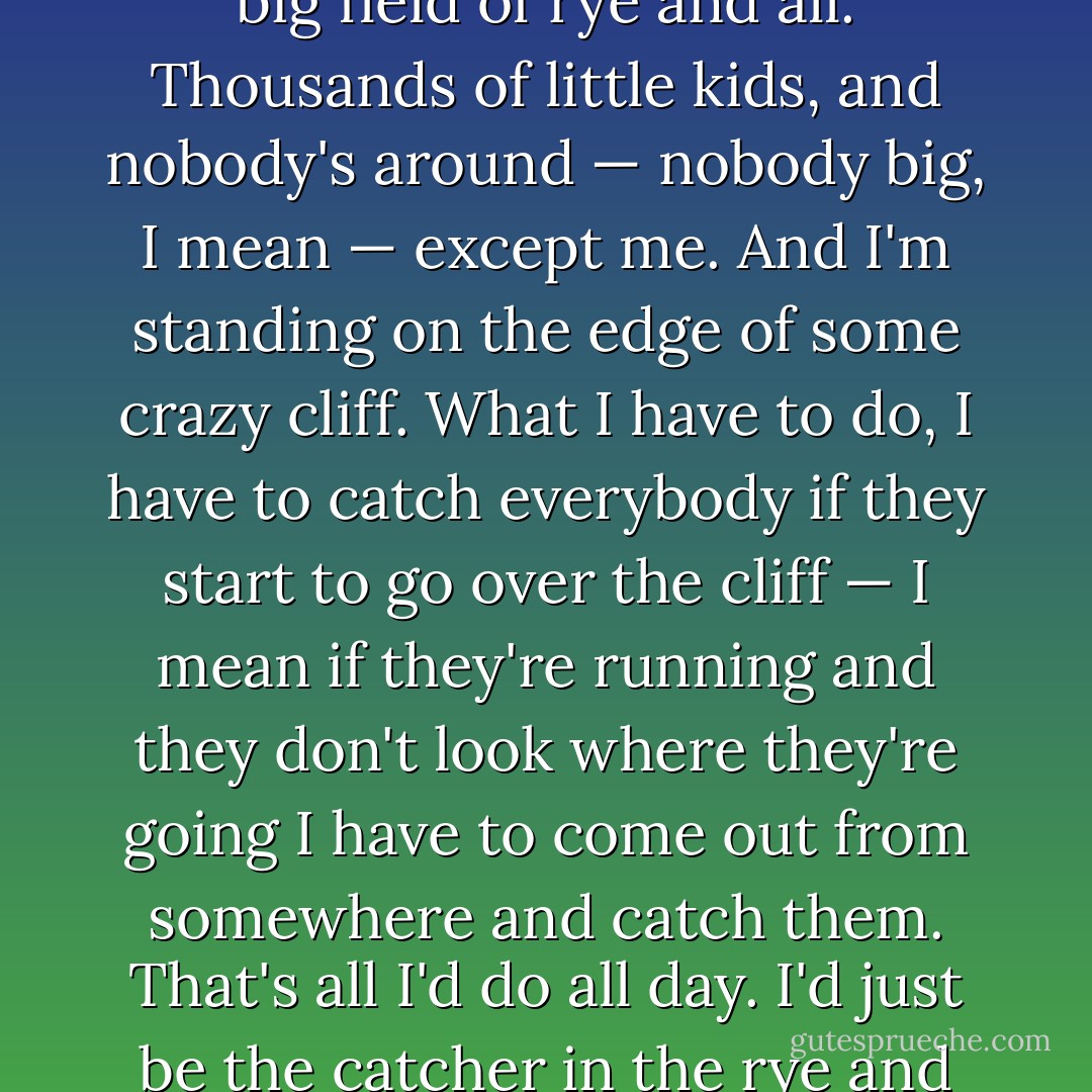 If a body meet a body coming through the rye. Anyway, I keep picturing all these little kids playing some game in this big field of rye and all. Thousands of little kids, and nobody's around — nobody big, I mean — except me. And I'm standing on the edge of some crazy cliff. What I have to do, I have to catch everybody if they start to go over the cliff — I mean if they're running and they don't look where they're going I have to come out from somewhere and catch them. That's all I'd do all day. I'd just be the catcher in the rye and all. I know it's crazy, but that's the only thing I'd really like to be. I know it's crazy. - J.D. Salinger