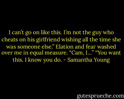 I can’t go on like this. I’m not the guy who cheats on his girlfriend wishing all the time she was someone else.”<br />Elation and fear washed over me in equal measure. “Cam, I…”<br />“You want this. I know you do. - Samantha Young