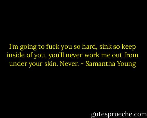 I’m going to fuck you so hard, sink so keep inside of you, you’ll never work me out from under your skin. Never. - Samantha Young