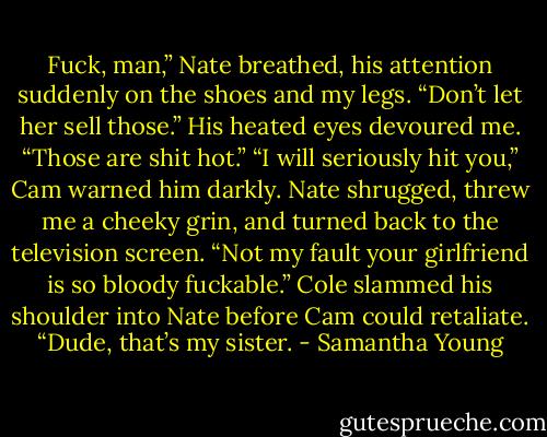 Fuck, man,” Nate breathed, his attention suddenly on the shoes and my legs. “Don’t let her sell those.” His heated eyes devoured me. “Those are shit hot.”<br />“I will seriously hit you,” Cam warned him darkly.<br />Nate shrugged, threw me a cheeky grin, and turned back to the television screen.<br />“Not my fault your girlfriend is so bloody fuckable.”<br />Cole slammed his shoulder into Nate before Cam could retaliate. “Dude, that’s my sister. - Samantha Young