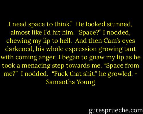 I need space to think.” <br />He looked stunned, almost like I’d hit him. “Space?”<br />I nodded, chewing my lip to hell. <br />And then Cam’s eyes darkened, his whole expression growing taut with coming anger. I began to gnaw my lip as he took a menacing step towards me. “Space from me?” <br />I nodded. <br />“Fuck that shit,” he growled. - Samantha Young