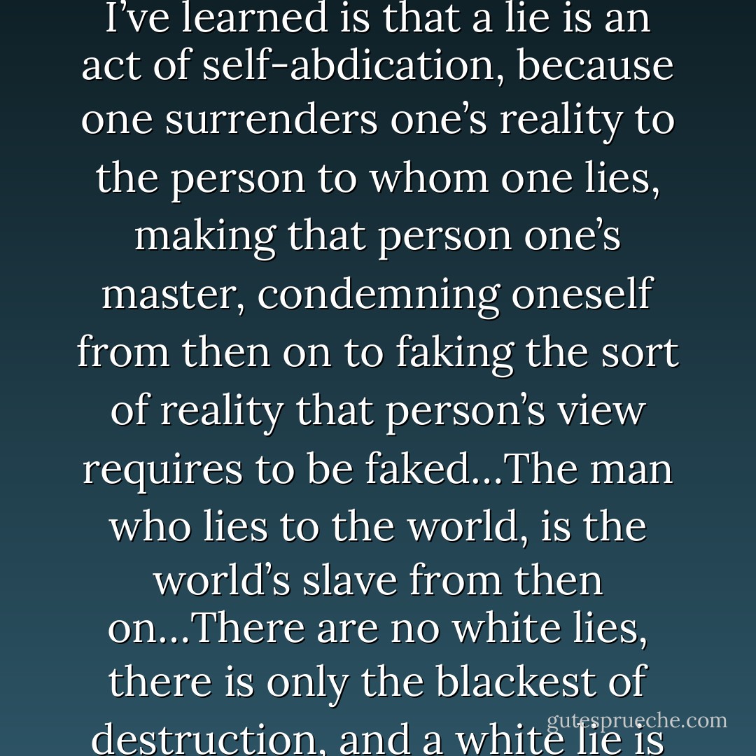 People think that a liar gains a victory over his victim. What I’ve learned is that a lie is an act of self-abdication, because one surrenders one’s reality to the person to whom one lies, making that person one’s master, condemning oneself from then on to faking the sort of reality that person’s view requires to be faked…The man who lies to the world, is the world’s slave from then on…There are no white lies, there is only the blackest of destruction, and a white lie is the blackest of all. - Ayn Rand