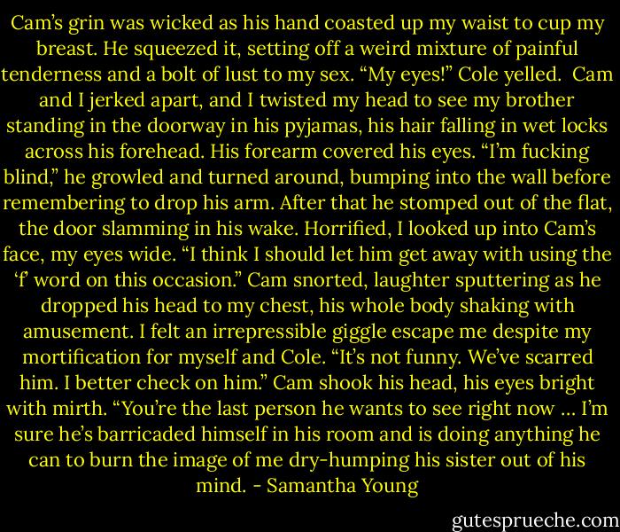 Cam’s grin was wicked as his hand coasted up my waist to cup my breast. He squeezed it, setting off a weird mixture of painful tenderness and a bolt of lust to my sex.<br />“My eyes!” Cole yelled. <br />Cam and I jerked apart, and I twisted my head to see my brother standing in the doorway in his pyjamas, his hair falling in wet locks across his forehead. His forearm covered his eyes. “I’m fucking blind,” he growled and turned around, bumping into the wall before remembering to drop his arm. After that he stomped out of the flat, the door slamming in his wake.<br />Horrified, I looked up into Cam’s face, my eyes wide. “I think I should let him get away with using the ‘f’ word on this occasion.”<br />Cam snorted, laughter sputtering as he dropped his head to my chest, his whole body shaking with amusement.<br />I felt an irrepressible giggle escape me despite my mortification for myself and Cole. “It’s not funny. We’ve scarred him. I better check on him.”<br />Cam shook his head, his eyes bright with mirth. “You’re the last person he wants to see right now … I’m sure he’s barricaded himself in his room and is doing anything he can to burn the image of me dry-humping his sister out of his mind. - Samantha Young