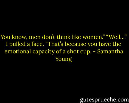 You know, men don’t think like women.”<br />“Well…” I pulled a face. “That’s because you have the emotional capacity of a shot cup. - Samantha Young