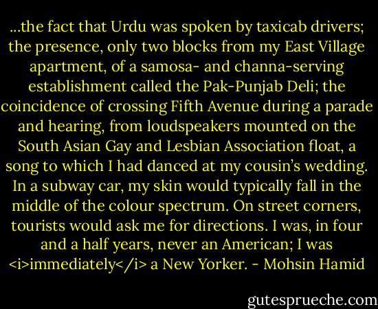 ...the fact that Urdu was spoken by taxicab drivers; the presence, only two blocks from my East Village apartment, of a samosa- and channa-serving establishment called the Pak-Punjab Deli; the coincidence of crossing Fifth Avenue during a parade and hearing, from loudspeakers mounted on the South Asian Gay and Lesbian Association float, a song to which I had danced at my cousin’s wedding. In a subway car, my skin would typically fall in the middle of the colour spectrum. On street corners, tourists would ask me for directions. I was, in four and a half years, never an American; I was <i>immediately</i> a New Yorker. - Mohsin Hamid