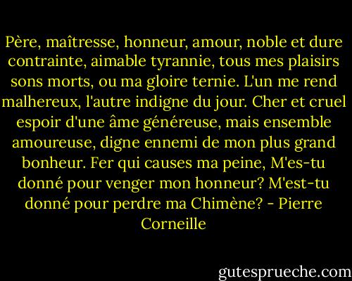 Père, maîtresse, honneur, amour,<br />noble et dure contrainte, aimable tyrannie,<br />tous mes plaisirs sons morts, ou ma gloire ternie.<br />L'un me rend malhereux, l'autre indigne du jour.<br />Cher et cruel espoir d'une âme généreuse,<br />mais ensemble amoureuse, digne ennemi de mon plus grand bonheur.<br />Fer qui causes ma peine,<br />M'es-tu donné pour venger mon honneur?<br />M'est-tu donné pour perdre ma Chimène? - Pierre Corneille