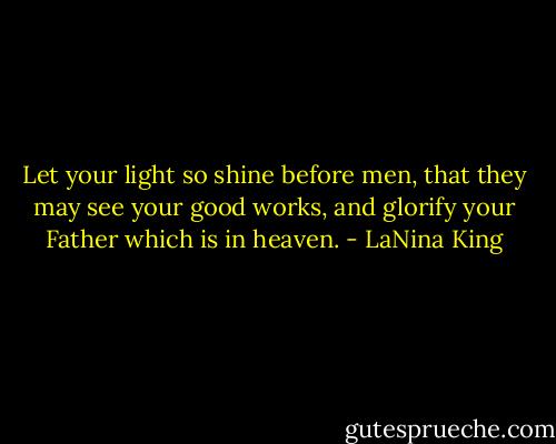 Let your light so shine before men, that they may see your good works, and glorify your Father which is in heaven. - LaNina King