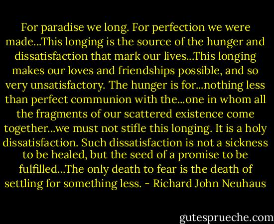 For paradise we long. For perfection we were made...This longing is the source of the hunger and dissatisfaction that mark our lives...This longing makes our loves and friendships possible, and so very unsatisfactory. The hunger is for...nothing less than perfect communion with the...one in whom all the fragments of our scattered existence come together...we must not stifle this longing. It is a holy dissatisfaction. Such dissatisfaction is not a sickness to be healed, but the seed of a promise to be fulfilled...The only death to fear is the death of settling for something less. - Richard John Neuhaus