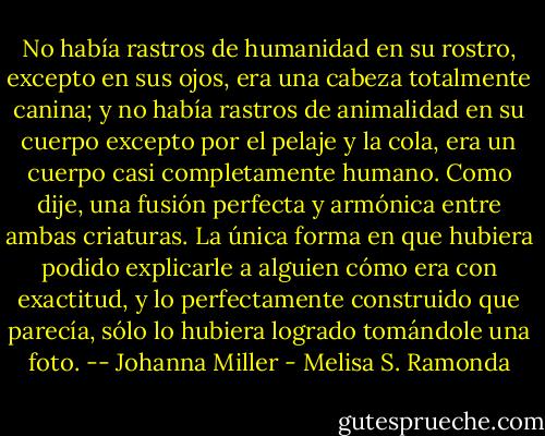 No había rastros de humanidad en su rostro, excepto en sus ojos, era una cabeza totalmente canina; y no había rastros de animalidad en su cuerpo excepto por el pelaje y la cola, era un cuerpo casi completamente humano. Como dije, una fusión perfecta y armónica entre ambas criaturas. La única forma en que hubiera podido explicarle a alguien cómo era con exactitud, y lo perfectamente construido que parecía, sólo lo hubiera logrado tomándole una foto. -- Johanna Miller - Melisa S. Ramonda