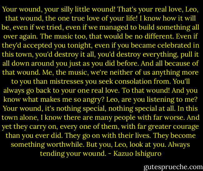Your wound, your silly little wound! That's your real love, Leo, that wound, the one true love of your life! I know how it will be, even if we tried, even if we managed to build something all over again. The music too, that would be no different. Even if they'd accepted you tonight, even if you became celebrated in this town, you'd destroy it all, you'd destroy everything, pull it all down around you just as you did before. And all because of that wound. Me, the music, we're neither of us anything more to you than mistresses<br />you seek consolation from. You'll always go back to your one real love. To that wound! And you know what makes me so angry? Leo, are you listening to me? Your wound, it's nothing special, nothing special at all. In this town alone, I know there are many people with far worse. And yet they carry on, every one of them, with far greater courage than you ever did. They go on with their lives. They become something worthwhile. But you, Leo, look at you. Always tending your wound. - Kazuo Ishiguro