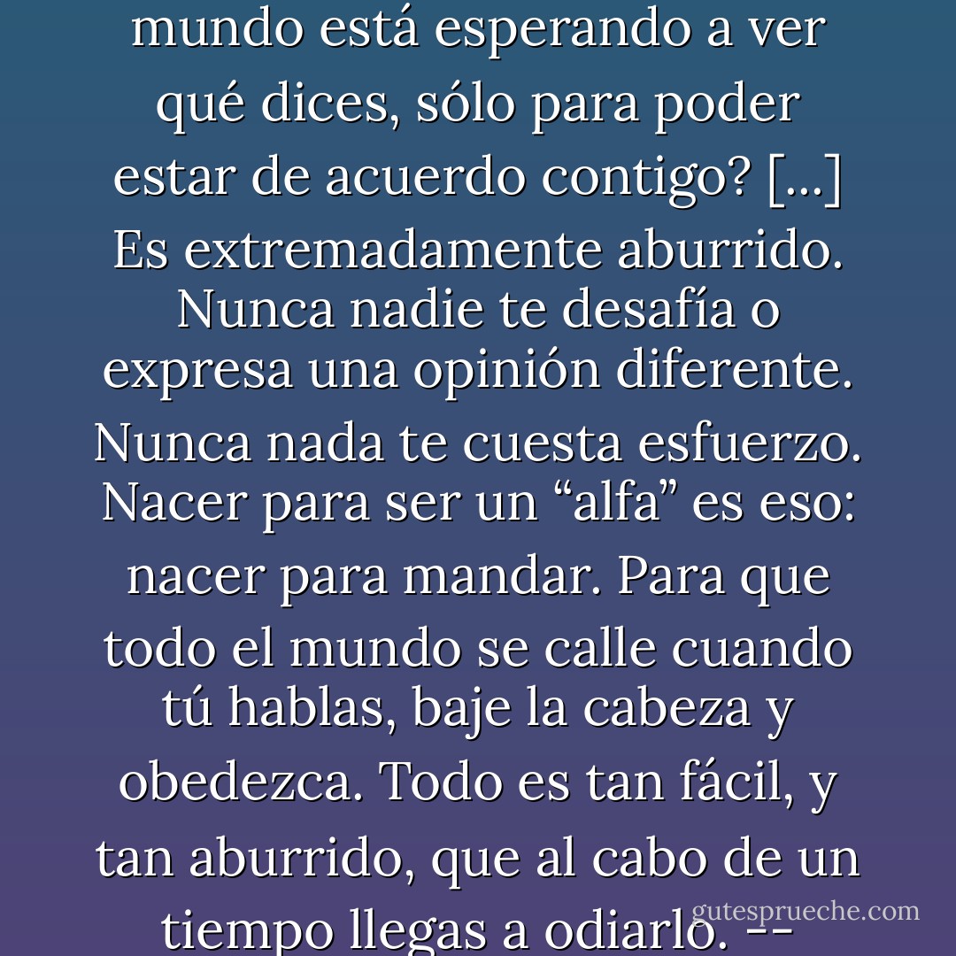 ¿Tienes idea de cómo es crecer en un lugar donde todo el mundo está esperando a ver qué dices, sólo para poder estar de acuerdo contigo? [...] Es extremadamente aburrido. Nunca nadie te desafía o expresa una opinión diferente. Nunca nada te cuesta esfuerzo. Nacer para ser un “alfa” es eso: nacer para mandar. Para que todo el mundo se calle cuando tú hablas, baje la cabeza y obedezca. Todo es tan fácil, y tan aburrido, que al cabo de un tiempo llegas a odiarlo. -- Nikolai Valinchenko - Melisa S. Ramonda