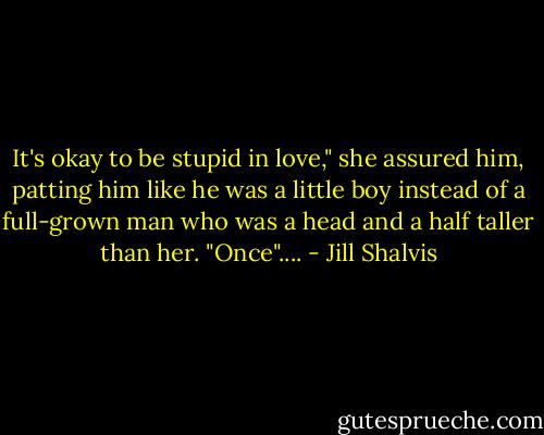 It's okay to be stupid in love," she assured him, patting him like he was a little boy instead of a full-grown man who was a head and a half taller than her. "Once".... - Jill Shalvis