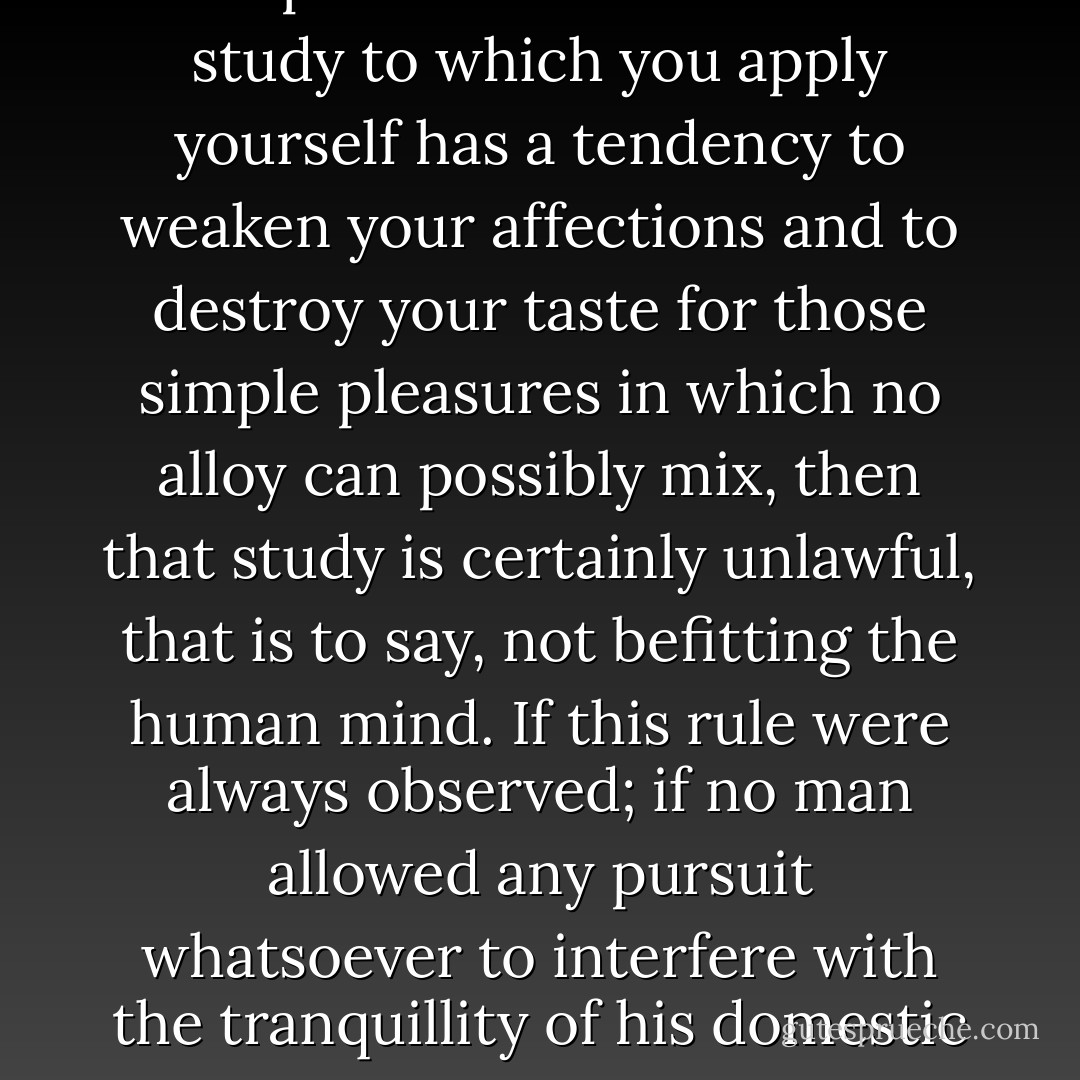 A human being in perfection ought always to preserve a calm and peaceful mind and never to allow passion or a transitory desire to disturb his tranquility. I do not think that the pursuit of knowledge is an exception to this rule. If the study to which you apply yourself has a tendency to weaken your affections and to destroy your taste for those simple pleasures in which no alloy can possibly mix, then that study is certainly unlawful, that is to say, not befitting the human mind. If this rule were always observed; if no man allowed any pursuit whatsoever to interfere with the tranquillity of his domestic affections, Greece had not been enslaved, Caesar would have spared his country, America would have been discovered more gradually, and the empires of Mexico and Peru had not been destroyed. - Mary Wollstonecraft Shelley