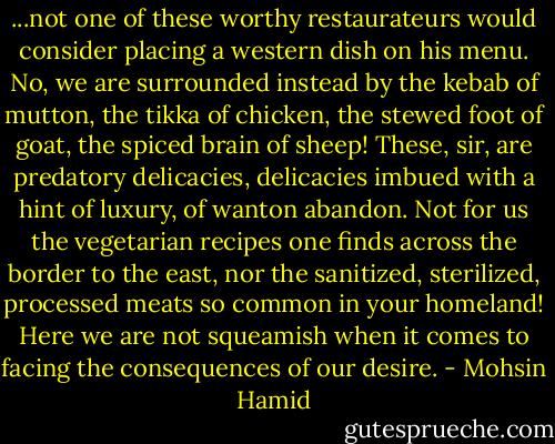 ...not one of these worthy restaurateurs would consider placing a western dish on his menu. No, we are surrounded instead by the kebab of mutton, the tikka of chicken, the stewed foot of goat, the spiced brain of sheep! These, sir, are predatory delicacies, delicacies imbued with a hint of luxury, of wanton abandon. Not for us the vegetarian recipes one finds across the border to the east, nor the sanitized, sterilized, processed meats so common in your homeland! Here we are not squeamish when it comes to facing the consequences of our desire. - Mohsin Hamid