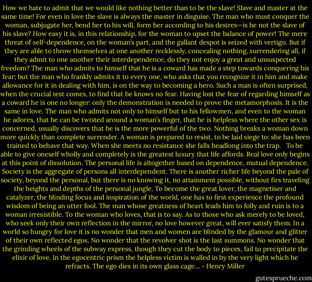 How we hate to admit that we would like nothing better than to be the slave! Slave and master at the same time! For even in love the slave is always the master in disguise. The man who must conquer the woman, subjugate her, bend her to his will, form her according to his desires—is he not the slave of his slave? How easy it is, in this relationship, for the woman to upset the balance of power! The mere threat of self-dependence, on the woman’s part, and the gallant despot is seized with vertigo. But if they are able to throw themselves at one another recklessly, concealing nothing, surrendering all, if they admit to one another their interdependence, do they not enjoy a great and unsuspected freedom? The man who admits to himself that he is a coward has made a step towards conquering his fear; but the man who frankly admits it to every one, who asks that you recognize it in him and make allowance for it in dealing with him, is on the way to becoming a hero. Such a man is often surprised, when the crucial test comes, to find that he knows no fear. Having lost the fear of regarding himself as a coward he is one no longer: only the demonstration is needed to prove the metamorphosis. It is the same in love. The man who admits not only to himself but to his fellowmen, and even to the woman he adores, that he can be twisted around a woman’s finger, that he is helpless where the other sex is concerned, usually discovers that he is the more powerful of the two. Nothing breaks a woman down more quickly than complete surrender. A woman is prepared to resist, to be laid siege to: she has been trained to behave that way. When she meets no resistance she falls headlong into the trap. <br /><br />To be able to give oneself wholly and completely is the greatest luxury that life affords. Real love only begins at this point of dissolution. The personal life is altogether based on dependence, mutual dependence. Society is the aggregate of persons all interdependent. There is another richer life beyond the pale of society, beyond the personal, but there is no knowing it, no attainment possible, without firs traveling the heights and depths of the personal jungle. To become the great lover, the magnetiser and catalyzer, the blinding focus and inspiration of the world, one has to first experience the profound wisdom of being an utter fool. The man whose greatness of heart leads him to folly and ruin is to a woman irresistible. To the woman who loves, that is to say. As to those who ask merely to be loved, who seek only their own reflection in the mirror, no love however great, will ever satisfy them. In a world so hungry for love it is no wonder that men and women are blinded by the glamour and glitter of their own reflected egos. No wonder that the revolver shot is the last summons. No wonder that the grinding wheels of the subway express, though they cut the body to pieces, fail to precipitate the elixir of love. In the egocentric prism the helpless victim is walled in by the very light which he refracts. The ego dies in its own glass cage… - Henry Miller