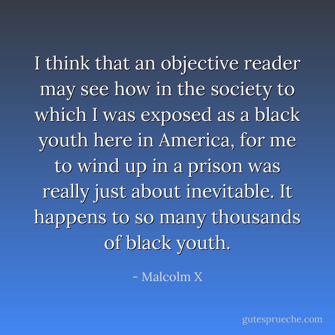 I think that an objective reader may see how in the society to which I was exposed as a black youth here in America, for me to wind up in a prison was really just about inevitable. It happens to so many thousands of black youth. - Malcolm X