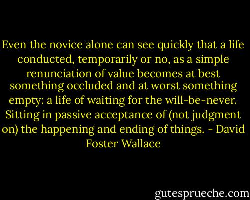 Even the novice alone can see quickly that a life conducted, temporarily or no, as a simple renunciation of value becomes at best something occluded and at worst something empty: a life of waiting for the will-be-never. Sitting in passive acceptance of (not judgment on) the happening and ending of things. - David Foster Wallace