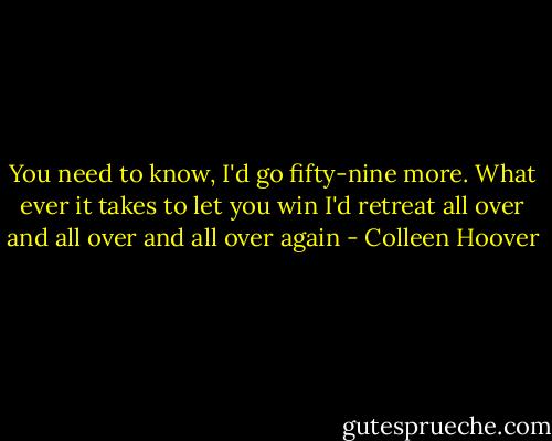 You need to know, I'd go fifty-nine more. What ever it takes to let you win I'd retreat all over and all over and all over again - Colleen Hoover